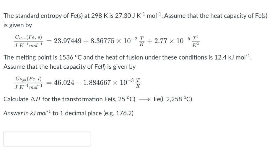 The standard entropy of Fe(s) at 298 K is 27.30 J K-¹ mol-¹. Assume that the heat capacity of Fe(s)
is given by
CP,m (Fe, s)
J K ¹ mol-¹
T
= 23.97449 +8.36775 × 10-2 +2.77 × 10-5²2
K
The melting point is 1536 °C and the heat of fusion under these conditions is 12.4 kJ mol-¹.
Assume that the heat capacity of Fe(/) is given by
CP,m (Fe, l)
J K ¹ mol ¹
Calculate AH for the transformation Fe(s, 25 °C) →→→ Fe(1, 2,258 °C)
Answer in kJ mol-¹ to 1 decimal place (e.g. 176.2)
= 46.024 1.884667 × 10-3 T
K