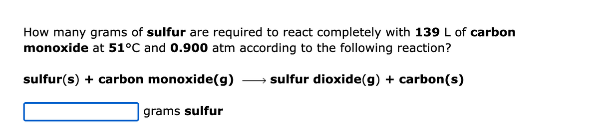 How many grams of sulfur are required to react completely with 139 L of carbon
monoxide at 51°C and 0.900 atm according to the following reaction?
sulfur(s) + carbon monoxide(g) →→→→→→sulfur dioxide(g) + carbon(s)
grams sulfur
