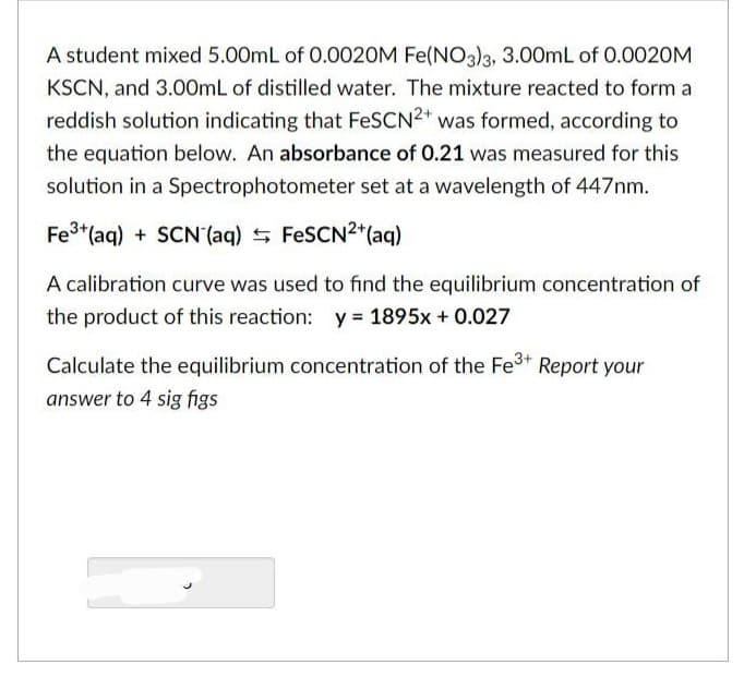 A student mixed 5.00mL of 0.0020M Fe(NO3)3, 3.00mL of 0.0020M
KSCN, and 3.00mL of distilled water. The mixture reacted to form a
reddish solution indicating that FeSCN2+ was formed, according to
the equation below. An absorbance of 0.21 was measured for this
solution in a Spectrophotometer set at a wavelength of 447nm.
Fe³+ (aq) + SCN (aq) FeSCN2+ (aq)
A calibration curve was used to find the equilibrium concentration of
the product of this reaction: y = 1895x + 0.027
Calculate the equilibrium concentration of the Fe³+ Report your
answer to 4 sig figs