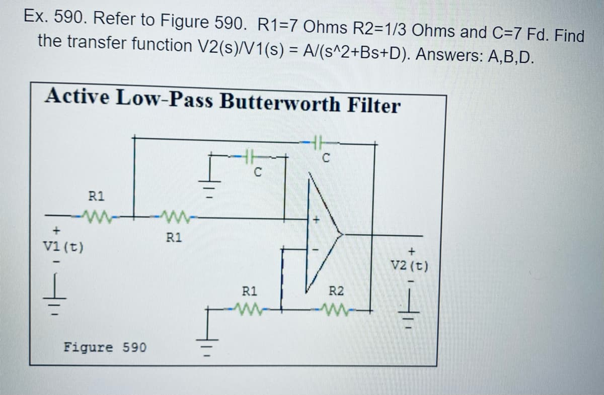 Ex. 590. Refer to Figure 590. R1=7 Ohms R2=1/3 Ohms and C=7 Fd. Find
the transfer function V2(s)/V1(s) = A/(s^2+Bs+D). Answers: A,B,D.
Active Low-Pass Butterworth Filter
C
C
R1
+
R1
v1 (t)
v2 (t)
R1
R2
Figure 590

