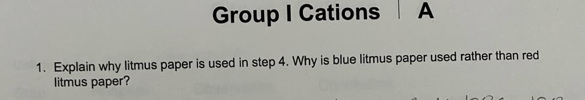 Group I Cations A
1. Explain why litmus paper is used in step 4. Why is blue litmus paper used rather than red
litmus paper?
