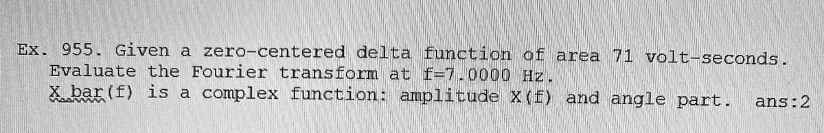 Ex. 955. Given a zero-centered delta function of area 71 volt-seconds.
Evaluate the Fourier transform at f=7.0000 Hz.
X bar (f) is a complex function: amplitude X(f) and angle part.
ans:2
