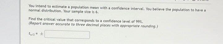 You intend to estimate a population mean with a confidence interval. You believe the population to have a
normal distribution. Your sample size is 6.
Find the critical value that corresponds
(Report answer accurate to three decimal places with appropriate rounding.)
a confidence level of 99%.
