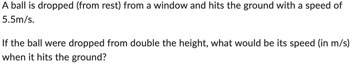 A ball is dropped (from rest) from a window and hits the ground with a speed of
5.5m/s.
If the ball were dropped from double the height, what would be its speed (in m/s)
when it hits the ground?