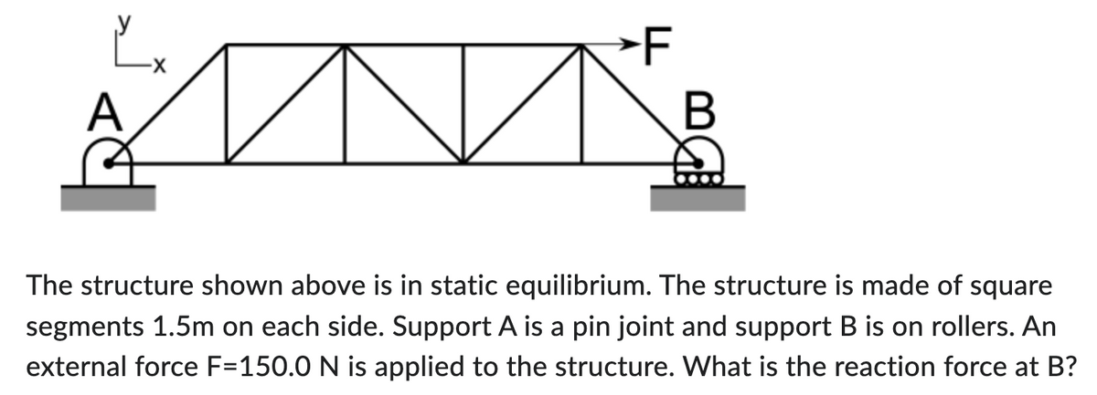 है
A
★F
B
The structure shown above is in static equilibrium. The structure is made of square
segments 1.5m on each side. Support A is a pin joint and support B is on rollers. An
external force F=150.0 N is applied to the structure. What is the reaction force at B?