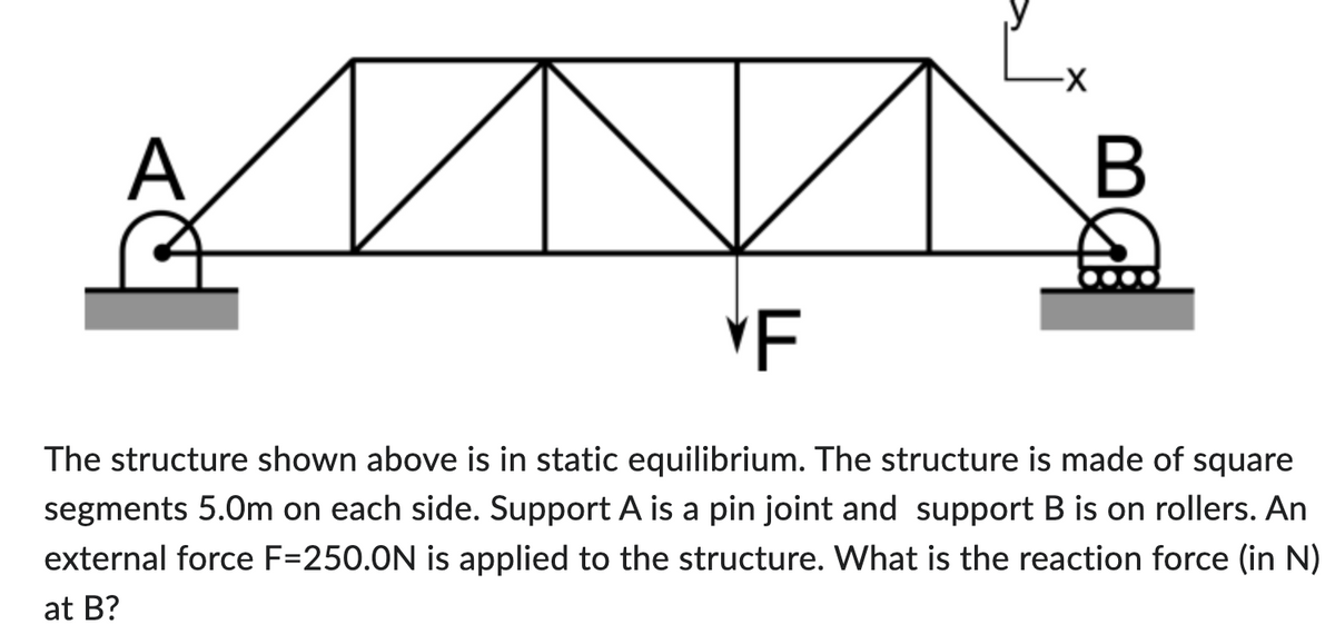 A
-X
B
*F
The structure shown above is in static equilibrium. The structure is made of square
segments 5.0m on each side. Support A is a pin joint and support B is on rollers. An
external force F=250.0N is applied to the structure. What is the reaction force (in N)
at B?