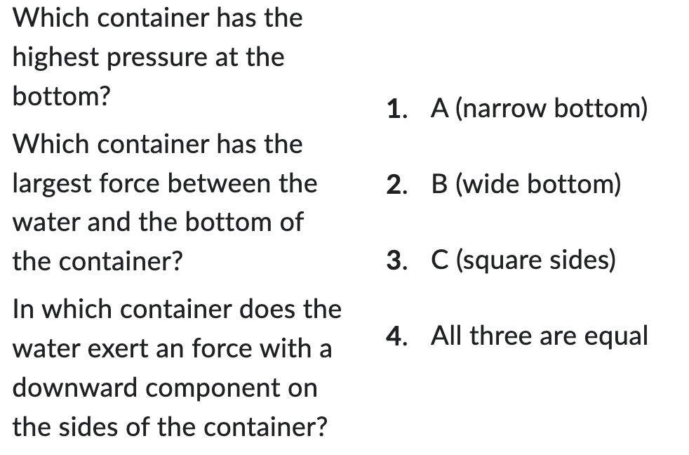 Which container has the
highest pressure at the
bottom?
Which container has the
largest force between the
water and the bottom of
the container?
In which container does the
water exert an force with a
downward component on
the sides of the container?
1. A (narrow bottom)
2. B (wide bottom)
3. C (square sides)
4. All three are equal