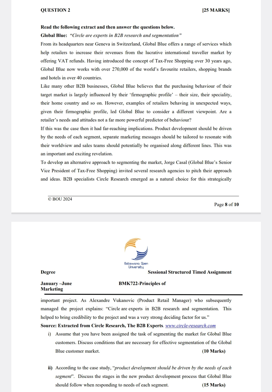 QUESTION 2
[25 MARKS]
Read the following extract and then answer the questions below.
Global Blue: "Circle are experts in B2B research and segmentation"
From its headquarters near Geneva in Switzerland, Global Blue offers a range of services which
help retailers to increase their revenues from the lucrative international traveller market by
offering VAT refunds. Having introduced the concept of Tax-Free Shopping over 30 years ago,
Global Blue now works with over 270,000 of the world's favourite retailers, shopping brands
and hotels in over 40 countries.
Like many other B2B businesses, Global Blue believes that the purchasing behaviour of their
target market is largely influenced by their 'firmographic profile' their size, their speciality,
their home country and so on. However, examples of retailers behaving in unexpected ways,
given their firmographic profile, led Global Blue to consider a different viewpoint. Are a
retailer's needs and attitudes not a far more powerful predictor of behaviour?
If this was the case then it had far-reaching implications. Product development should be driven
by the needs of each segment, separate marketing messages should be tailored to resonate with
their worldview and sales teams should potentially be organised along different lines. This was
an important and exciting revelation.
To develop an alternative approach to segmenting the market, Jorge Casal (Global Blue's Senior
Vice President of Tax-Free Shopping) invited several research agencies to pitch their approach
and ideas. B2B specialists Circle Research emerged as a natural choice for this strategically
© BOU 2024
Botswana Open
University
Page 8 of 10
Degree
January-June
Marketing
Sessional Structured Timed Assignment
BMK722-Principles of
important project. As Alexandre Vukanovic (Product Retail Manager) who subsequently
managed the project explains: "Circle are experts in B2B research and segmentation. This
helped to bring credibility to the project and was a very strong deciding factor for us."
Source: Extracted from Circle Research, The B2B Experts. www.circle-research.com
i) Assume that you have been assigned the task of segmenting the market for Global Blue
customers. Discuss conditions that are necessary for effective segmentation of the Global
Blue customer market.
(10 Marks)
ii) According to the case study, "product development should be driven by the needs of each
segment”. Discuss the stages in the new product development process that Global Blue
should follow when responding to needs of each segment.
(15 Marks)