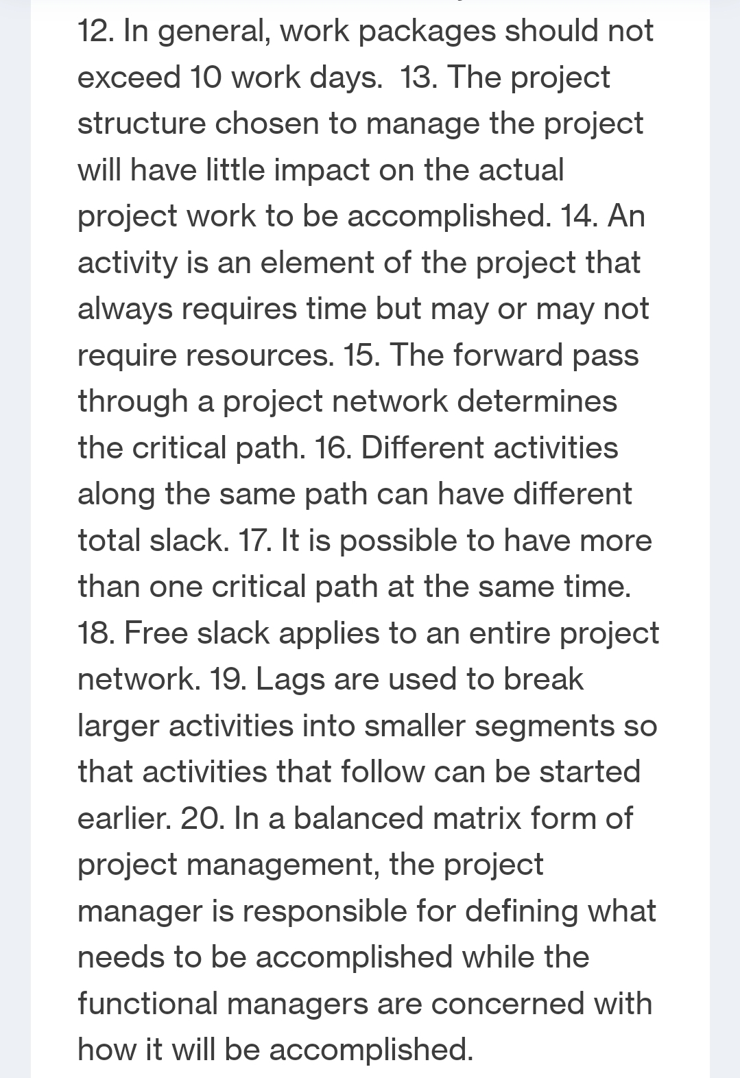 12. In general, work packages should not
exceed 10 work days. 13. The project
structure chosen to manage the project
will have little impact on the actual
project work to be accomplished. 14. An
activity is an element of the project that
always requires time but may or may not
require resources. 15. The forward pass
through a project network determines
the critical path. 16. Different activities
along the same path can have different
total slack. 17. It is possible to have more
than one critical path at the same time.
18. Free slack applies to an entire project
network. 19. Lags are used to break
larger activities into smaller segments so
that activities that follow can be started
earlier. 20. In a balanced matrix form of
project management, the project
manager is responsible for defining what
needs to be accomplished while the
functional managers are concerned with
how it will be accomplished.