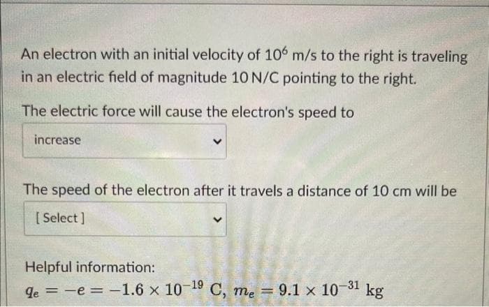 An electron with an initial velocity of 106 m/s to the right is traveling
in an electric field of magnitude 10 N/C pointing to the right.
The electric force will cause the electron's speed to
increase
The speed of the electron after it travels a distance of 10 cm will be
[Select]
Helpful information:
kg
qe = -e = -1.6 x 10-19 C, me = 9.1 x 10-31