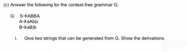 (c) Answer the following for the context-free grammar G:
G: SABBA
A➜aAblε
B→aB]b
i. Give two strings that can be generated from G. Show the derivations.