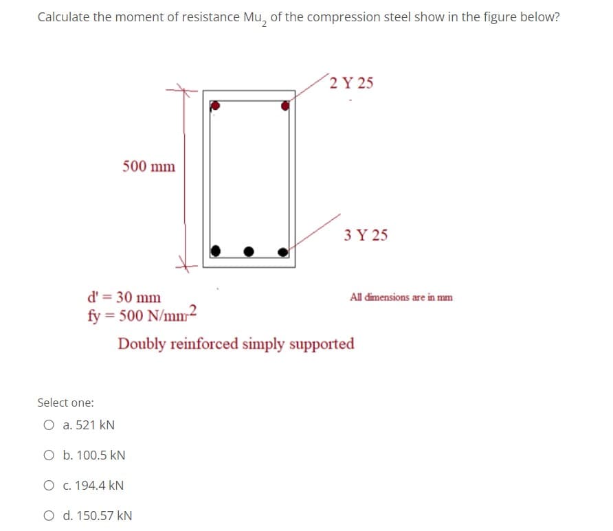 Calculate the moment of resistance Mu, of the compression steel show in the figure below?
2 Y 25
500 mm
3 Y 25
d' = 30 mm
All dimensions are in mm
fy
= 500 N/mm2
Doubly reinforced simply supported
Select one:
O a. 521 kN
O b. 100.5 kN
O c. 194.4 kN
O d. 150.57 kN
