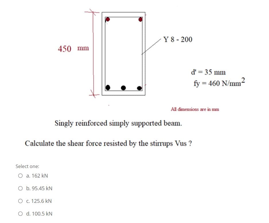 Y 8 - 200
450 mm
d' = 35 mm
fy = 460 N/mm?
All dimensions are in mm
Singly reinforced simply supported beam.
Calculate the shear force resisted by the stirrups Vus ?
Select one:
O a. 162 kN
O b. 95.45 kN
O c. 125.6 kN
O d. 100.5 kN
