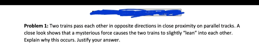 Problem 1: Two trains pass each other in opposite directions in close proximity on parallel tracks. A
close look shows that a mysterious force causes the two trains to slightly "Ilean" into each other.
Explain why this occurs. Justify your answer.
