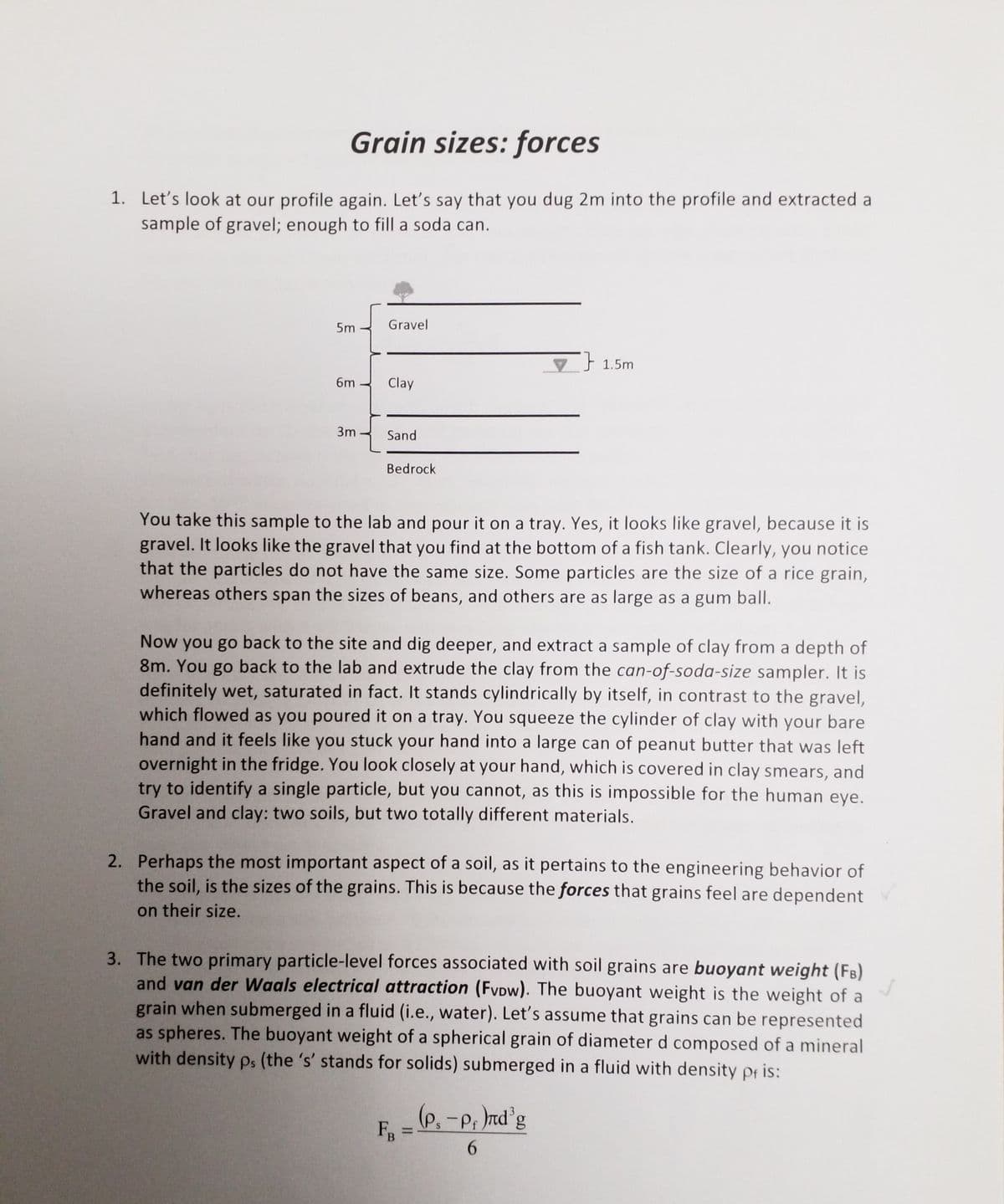Grain sizes: forces
1. Let's look at our profile again. Let's say that you dug 2m into the profile and extracted a
sample of gravel; enough to fill a soda can.
5m
Gravel
V 1.5m
6m
Clay
3m
Sand
Bedrock
You take this sample to the lab and pour it on a tray. Yes, it looks like gravel, because it is
gravel. It looks like the gravel that you find at the bottom of a fish tank. Clearly, you notice
that the particles do not have the same size. Some particles are the size of a rice grain,
whereas others span the sizes of beans, and others are as large as a gum ball.
Now you go back to the site and dig deeper, and extract a sample of clay from a depth of
8m. You go back to the lab and extrude the clay from the can-of-soda-size sampler. It is
definitely wet, saturated in fact. It stands cylindrically by itself, in contrast to the gravel,
which flowed as you poured it on a tray. You squeeze the cylinder of clay with your bare
hand and it feels like you stuck your hand into a large can of peanut butter that was left
overnight in the fridge. You look closely at your hand, which is covered in clay smears, and
try to identify a single particle, but you cannot, as this is impossible for the human eye.
Gravel and clay: two soils, but two totally different materials.
2. Perhaps the most important aspect of a soil, as it pertains to the engineering behavior of
the soil, is the sizes of the grains. This is because the forces that grains feel are dependent
on their size.
3. The two primary particle-level forces associated with soil grains are buoyant weight (FB)
and van der Waals electrical attraction (FvDw). The buoyant weight is the weight of a
grain when submerged in a fluid (i.e., water). Let's assume that grains can be represented
as spheres. The buoyant weight of a spherical grain of diameter d composed of a mineral
with density ps (the 's' stands for solids) submerged in a fluid with density pf is:
(p,-p, nd'g
S
%3D
6.

