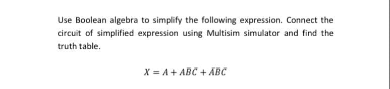 Use Boolean algebra to simplify the following expression. Connect the
circuit of simplified expression using Multisim simulator and find the
truth table.
X = A + ABC + ĀBC
