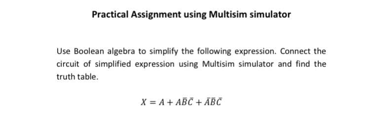 Practical Assignment using Multisim simulator
Use Boolean algebra to simplify the following expression. Connect the
circuit of simplified expression using Multisim simulator and find the
truth table.
X = A + ABC + ĀBC
