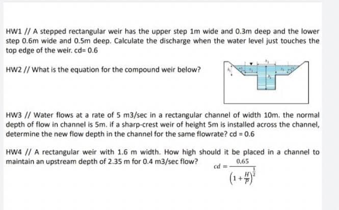 HW1 // A stepped rectangular weir has the upper step 1m wide and 0.3m deep and the lower
step 0.6m wide and 0.5m deep. Calculate the discharge when the water level just touches the
top edge of the weir. cd= 0.6
HW2 // What is the equation for the compound weir below?
HW3 // Water flows at a rate of 5 m3/sec in a rectangular channel of width 10m. the normal
depth of flow in channel is 5m. if a sharp-crest weir of height 5m is installed across the channel,
determine the new flow depth in the channel for the same flowrate? cd = 0.6
HW4 // A rectangular weir with 1.6 m width. How high should it be placed in a channel to
maintain an upstream depth of 2.35 m for 0.4 m3/sec flow?
0.65
cd =
(1+4)
