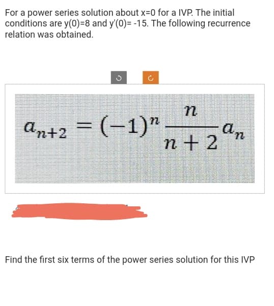 For a power series solution about x=0 for a IVP. The initial
conditions are y(0)=8 and y'(0)= -15. The following recurrence
relation was obtained.
C
an+2 = (−1)n
n
n+ 2
∙An
Find the first six terms of the power series solution for this IVP