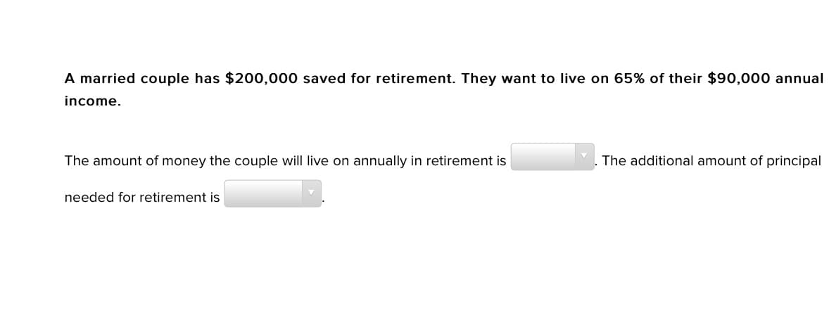 A married couple has $200,000 saved for retirement. They want to live on 65% of their $90,000 annual
income.
The amount of money the couple will live on annually in retirement is
The additional amount of principal
needed for retirement is
