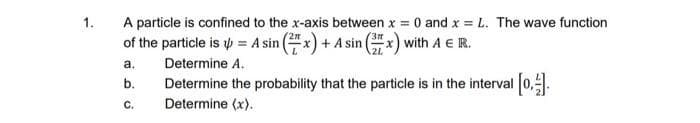 1.
A particle is confined to the x-axis between x = 0 and x = L. The wave function
of the particle is = A sin (2x) + A sin (x) with A E R.
a.
b.
C.
Determine A.
Determine the probability that the particle is in the interval [0,1].
Determine (x).