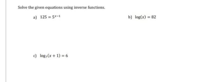 Solve the given equations using inverse functions.
a) 125 = 5x-1
c) log, (x + 1) = 6
b) log(x) = 82