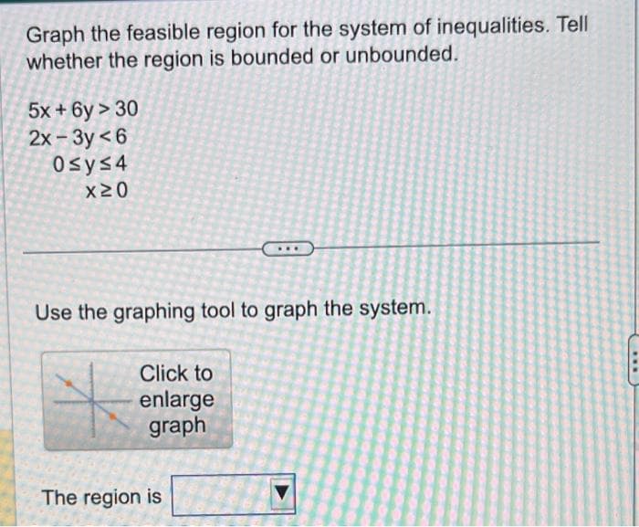 Graph the feasible region for the system of inequalities. Tell
whether the region is bounded or unbounded.
5x + 6y > 30
2x-3y<6
Osy≤4
x20
Use the graphing tool to graph the system.
Click to
enlarge
graph
The region is