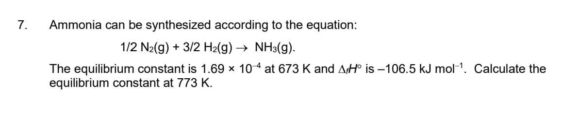 7.
Ammonia can be synthesized according to the equation:
1/2 N₂(g) + 3/2 H₂(g) → NH3(g).
The equilibrium constant is 1.69 x 10-4 at 673 K and AHO is -106.5 kJ mol-¹. Calculate the
equilibrium constant at 773 K.
