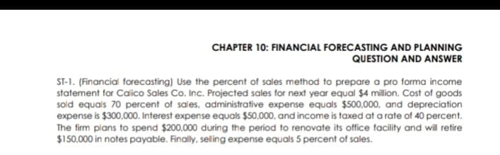 CHAPTER 10: FINANCIAL FORECASTING AND PLANNING
QUESTION AND ANSWER
ST-1. (Financial forecasting) Use the percent of sales method to prepare a pro forma income
statement for Calico Sales Co. Inc. Projected sales for next year equal $4 million. Cost of goods
sold equals 70 percent of sales, administrative expense equals $500,000, and depreciation
expense is $300,000. Interest expense equals $50,000, and income is taxed at a rate of 40 percent.
The firm plans to spend $200,000 during the period to renovate its office facility and will retire
$150,000 in notes payable. Finally, selling expense equals 5 percent of sales.
