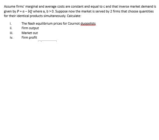 Assume firms' marginal and average costs are constant and equal to c and that inverse market demand is
given by P = a - bQ where a, b > 0. Suppose now the market is served by 2 firms that choose quantities
for their identical products simultaneously. Calculate:
i.
ii.
iii.
iv.
The Nash equilibrium prices for Cournot duopolists
Firm output
Market out
Firm profit