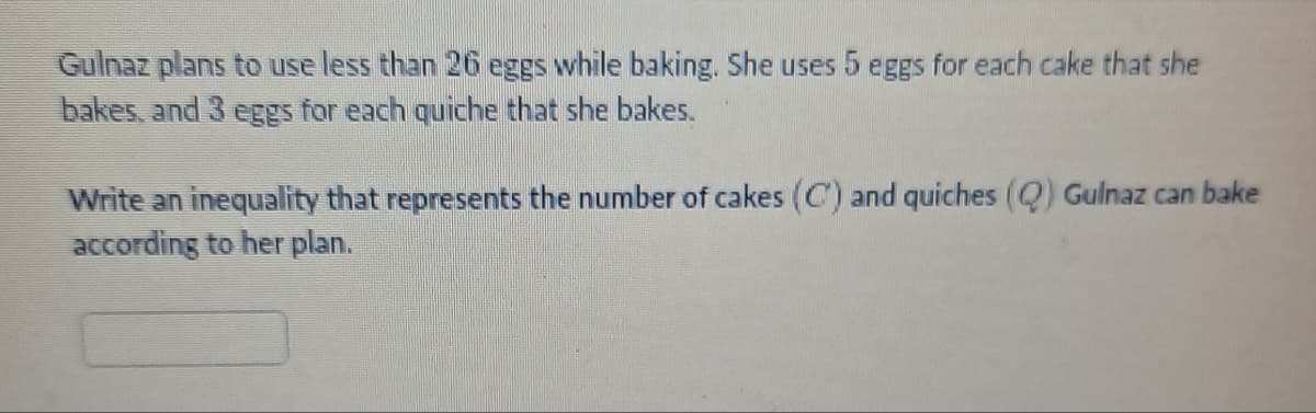 Gulnaz plans to use less than 26 eggs while baking. She uses 5 eggs for each cake that she
bakes, and 3 eggs for each quiche that she bakes.
Write an inequality that represents the number of cakes (C) and quiches (Q) Gulnaz can bake
according to her plan.