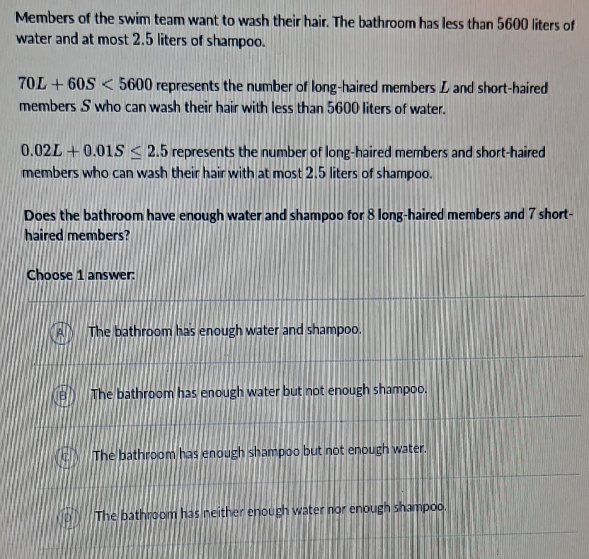 Members of the swim team want to wash their hair. The bathroom has less than 5600 liters of
water and at most 2.5 liters of shampoo.
70L+60S< 5600 represents the number of long-haired members L and short-haired
members S who can wash their hair with less than 5600 liters of water.
0.02L+0.015 ≤ 2.5 represents the number of long-haired members and short-haired
members who can wash their hair with at most 2.5 liters of shampoo.
Does the bathroom have enough water and shampoo for 8 long-haired members and 7 short-
haired members?
Choose 1 answer:
(A
B
The bathroom has enough water and shampoo.
The bathroom has enough water but not enough shampoo.
The bathroom has enough shampoo but not enough water.
The bathroom has neither enough water nor enough shampoo.