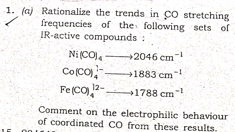 1. (a) Rationalize the trends in CO stretching
frequencies of the: following sets of
IR-active compounds :
-1
Ni (CO)4
Co(CO)
÷2046 cm
-1
→1883 cm
12-
Fe (CO),
→1788 cm
4
Comment on the electrophilic behaviour
of coordinated CO from these results.
