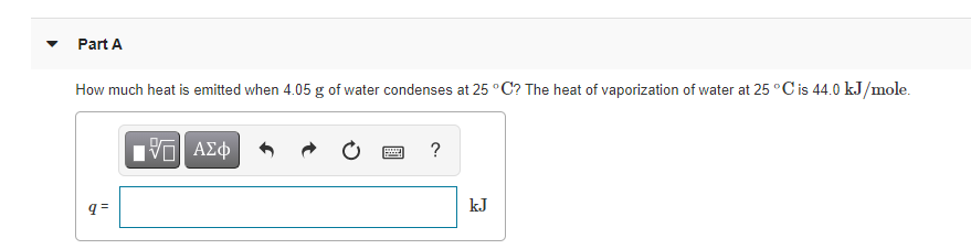 Part A
How much heat is emitted when 4.05 g of water condenses at 25 °C? The heat of vaporization of water at 25 °C is 44.0 kJ/mole.
Hν ΑΣφ
?
kJ
