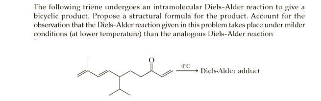 The following triene undergoes an intramolecular Diels-Alder reaction to give a
bicyclic product. Propose a structural formula for the product. Account for the
observation that the Diels-Alder reaction given in this problem takes place under milder
conditions (at lower temperature) than the analogous Diels-Alder reaction
0"C
Diels-Alder adduct
