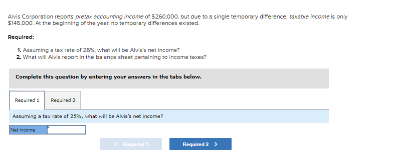 Alvis Corporation reports pretax accounting income of $260,000, but due to a single temporary difference, taxable income is only
$145,000. At the beginning of the year, no temporary differences existed.
Required:
1. Assuming a tax rate of 25%, what will be Alvis's net income?
2. What will Alvis report in the balance sheet pertaining to income taxes?
Complete this question by entering your answers in the tabs below.
Required 1 Required 2
Assuming a tax rate of 25%, what will be Alvis's net income?
Net income
< Required 1
Required 2 >