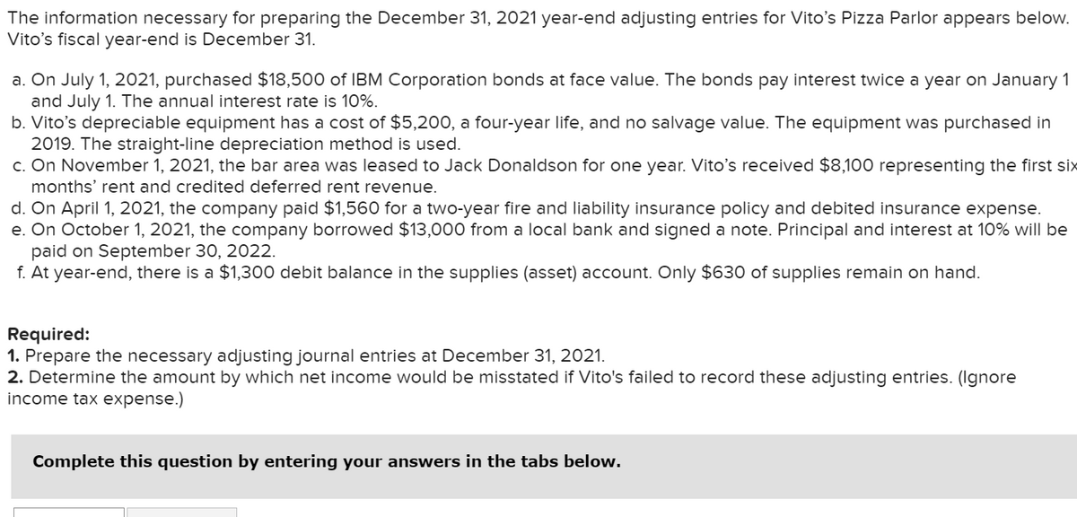 The information necessary for preparing the December 31, 2021 year-end adjusting entries for Vito's Pizza Parlor appears below.
Vito's fiscal year-end is December 31.
a. On July 1, 2021, purchased $18,500 of IBM Corporation bonds at face value. The bonds pay interest twice a year on January 1
and July 1. The annual interest rate is 10%.
b. Vito's depreciable equipment has a cost of $5,200, a four-year life, and no salvage value. The equipment was purchased in
2019. The straight-line depreciation method is used.
c. On November 1, 2021, the bar area was leased to Jack Donaldson for one year. Vito's received $8,100 representing the first six
months' rent and credited deferred rent revenue.
d. On April 1, 2021, the company paid $1,560 for a two-year fire and liability insurance policy and debited insurance expense.
e. On October 1, 2021, the company borrowed $13,000 from a local bank and signed a note. Principal and interest at 10% will be
paid on September 30, 2022.
f. At year-end, there is a $1,300 debit balance in the supplies (asset) account. Only $630 of supplies remain on hand.
Required:
1. Prepare the necessary adjusting journal entries at December 31, 2021.
2. Determine the amount by which net income would be misstated if Vito's failed to record these adjusting entries. (Ignore
income tax expense.)
Complete this question by entering your answers in the tabs below.