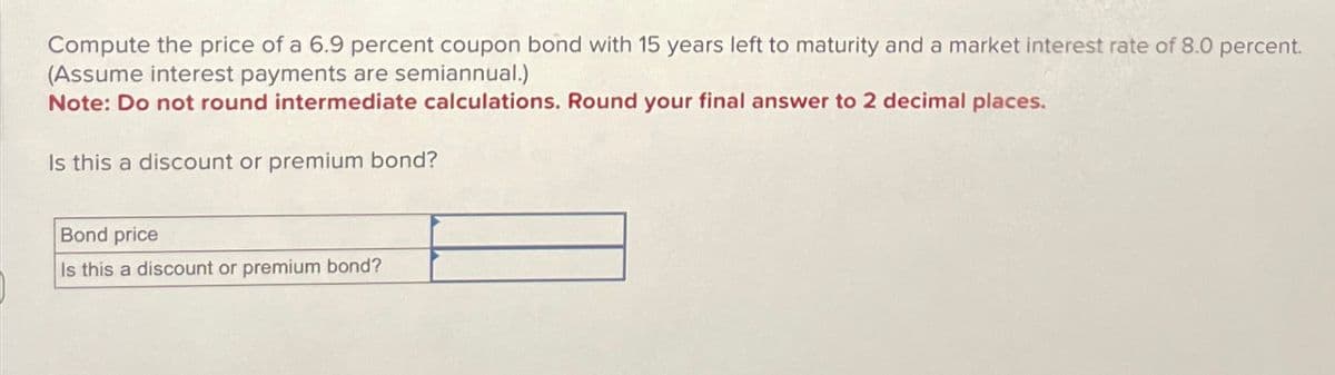 Compute the price of a 6.9 percent coupon bond with 15 years left to maturity and a market interest rate of 8.0 percent.
(Assume interest payments are semiannual.)
Note: Do not round intermediate calculations. Round your final answer to 2 decimal places.
Is this a discount or premium bond?
Bond price
Is this a discount or premium bond?