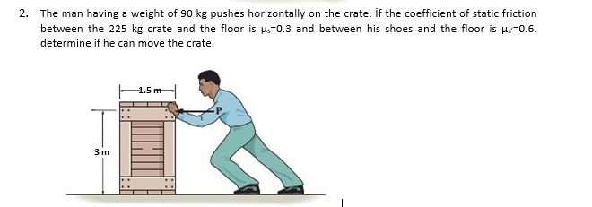 The man having a weight of 90 kg pushes horizontally on the crate. If the coefficient of static friction
between the 225 kg crate and the floor is Hs=0.3 and between his shoes and the floor is Hy=0.6.
determine if he can move the crate.
