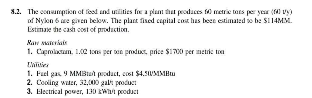 8.2. The consumption of feed and utilities for a plant that produces 60 metric tons per year (60 t/y)
of Nylon 6 are given below. The plant fixed capital cost has been estimated to be $114MM.
Estimate the cash cost of production.
Raw materials
1. Caprolactam, 1.02 tons per ton product, price $1700 per metric ton
Utilities
1. Fuel gas, 9 MMBtu/t product, cost $4.50/MMBTU
2. Cooling water, 32,000 gal/t product
3. Electrical power, 130 kWh/t product
