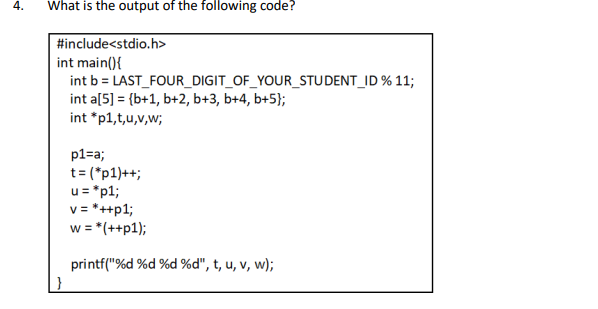 What is the output of the following code?
#include<stdio.h>
int main(){
int b = LAST_FOUR_DIGIT_OF_YOUR_STUDENT_ID % 11;
int a[5] = {b+1, b+2, b+3, b+4, b+5};
int *p1,t,u,v,w;
p1=a;
t= (*p1)++;
u= *p1;
v= *++p1;
w = *(++p1);
printf("%d %d %d %d", t, u, v, w);
}
4.
