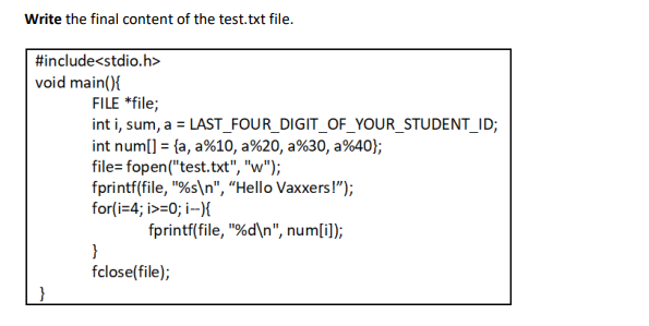 Write the final content of the test.txt file.
#include<stdio.h>
void main(){
FILE *file;
int i, sum, a = LAST_FOUR_DIGIT_OF_YOUR_STUDENT_ID;
int num[] = {a, a%10, a%20, a%30, a%40};
file= fopen("test.txt", "w");
fprintf(file, "%s\n", "Hello Vaxxers!");
for(i=4; i>=0; i-){
fprintf(file, "%d\n", num[i]);
}
fclose(file);
}
