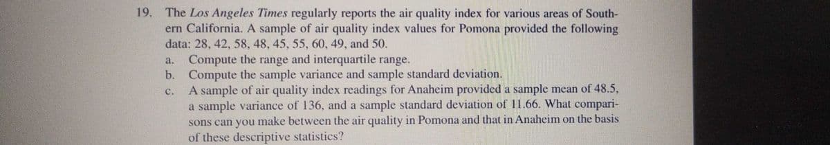 19. The Los Angeles Times regularly reports the air quality index for various areas of South-
ern California. A sample of air quality index values for Pomona provided the following
data: 28, 42, 58, 48, 45, 55, 60, 49, and 50.
Compute the range and interquartile range.
b. Compute the sample variance and sample standard deviation.
A sample of air quality index readings for Anaheim provided a sample mean of 48.5,
a sample variance of 136, and a sample standard deviation of 11.66. What compari-
sons can you make between the air quality in Pomona and that in Anaheim on the basis
of these descriptive statistics?
a.
C.
