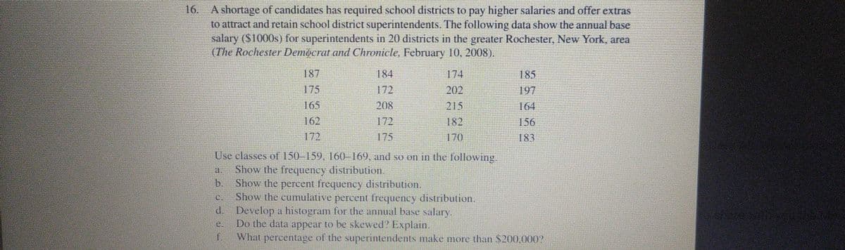 16. A shortage of candidates has required school districts to pay higher salaries and offer extras
to attract and retain school district superintendents. The following data show the annual base
salary (S1000s) for superintendents in 20 districts in the greater Rochester, New York, area
(The Rochester Democrat and Chronicle, February 10, 2008).
187
184
174
185
175
172
202
197
165
208
215
164
162
172
182
156
172
175
170
183
Use classes of 150-159. 160-169, and so on in the following.
Show the frequency distribution.
b.
a.
Show the percent frequency distribution.
Show the cumulative percent frequency distribution.
d. Develop a histogram for the annual base salary.
Do the data appear to be skewed Explain.
f.
C.
e.
What percentage of the superintendents make more than $200.000?
