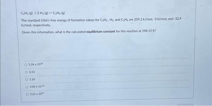 C2H2 (g) + 2 H2 (g) = C2H6 (g)
The standard Gibb's free energy of formation values for CH2, H2, and C2H6 are 209.2 kJ/mol, O J/mol, and -32.9
kJ/mol, respectively.
Given this information, what is the calculated equilibrium constant for this reaction at 298.15 K?
O 5.26 x 1024
O 3.10
O 1.10
O 3.86 x 10 43
O 2.61 x 10

