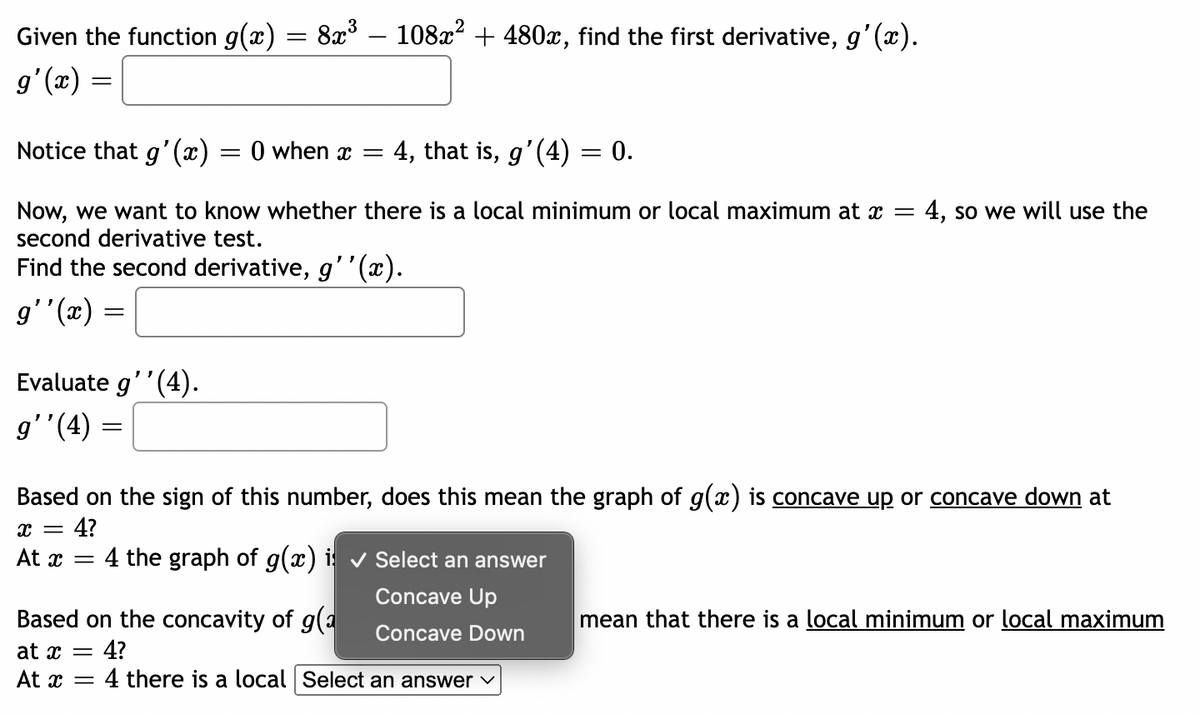 Given the function g(x)
g'(x)
=
=
Notice that g'(x) = 0 when x = 4, that is, g'(4) = 0.
Now, we want to know whether there is a local minimum or local maximum at x = 4, so we will use the
second derivative test.
Find the second derivative, g''(x).
g''(x)
Evaluate g''(4).
g''(4)
=
=
8x³ - 108x² + 480x, find the first derivative, g'(x).
Based on the sign of this number, does this mean the graph of g(x) is concave up or concave down at
x = 4?
At x =
4 the graph of g(x) is ✓ Select an answer
Concave Up
Concave Down
Based on the concavity of g(a
at x = 4?
At x = 4 there is a local Select an answer ✓
mean that there is a local minimum or local maximum