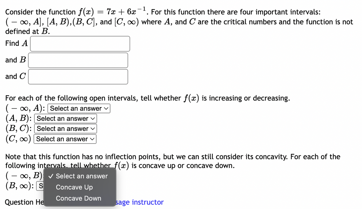 Consider the function ƒ(x) = 7x + 6x¯¹. For this function there are four important intervals:
( − ∞, A], [A, B), (B, C], and [C, ∞) where A, and C are the critical numbers and the function is not
defined at B.
Find A
and B
and C
For each of the following open intervals, tell whether f(x) is increasing or decreasing.
(-∞, A): [Select an answer
(A, B): [Select an answer
(B, C): [Select an answer
(C, ∞) [Select an answer ✓
Note that this function has no inflection points, but we can still consider its concavity. For each of the
following intervals. tell whether f(x) is concave up or concave down.
(-∞, B) ✓ Select an answer
(B, ∞): s
Concave Up
Concave Down
Question He
sage instructor
