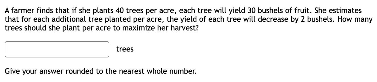 A farmer finds that if she plants 40 trees per acre, each tree will yield 30 bushels of fruit. She estimates
that for each additional tree planted per acre, the yield of each tree will decrease by 2 bushels. How many
trees should she plant per acre to maximize her harvest?
trees
Give your answer rounded to the nearest whole number.