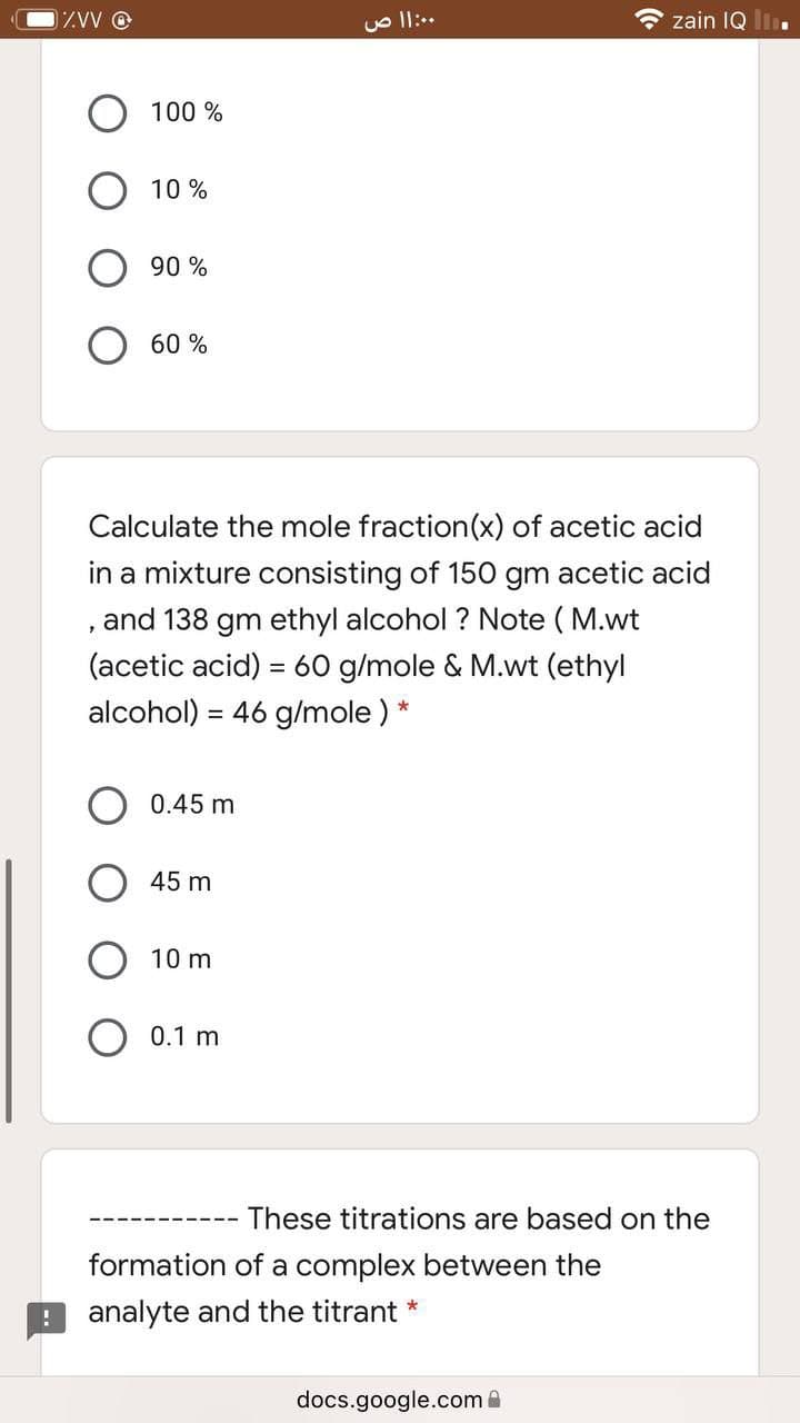 1ZW O
zain IQ l.
100 %
10 %
90 %
60 %
Calculate the mole fraction(x) of acetic acid
in a mixture consisting of 150 gm acetic acid
and 138 gm ethyl alcohol ? Note ( M.wt
(acetic acid) = 60 g/mole & M.wt (ethyl
alcohol) = 46 g/mole ) *
0.45 m
45 m
10 m
O 0.1 m
These titrations are based on the
formation of a complex between the
analyte and the titrant *
docs.google.com
