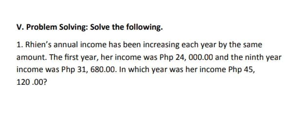 V. Problem Solving: Solve the following.
1. Rhien's annual income has been increasing each year by the same
amount. The first year, her income was Php 24, 000.00 and the ninth year
income was Php 31, 680.00. In which year was her income Php 45,
120 .00?
